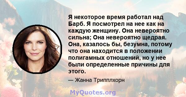 Я некоторое время работал над Барб. Я посмотрел на нее как на каждую женщину. Она невероятно сильна; Она невероятно щедрая. Она, казалось бы, безумна, потому что она находится в положении полигамных отношений, но у нее