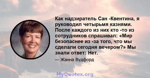 Как надзиратель Сан -Квентина, я руководил четырьмя казнями. После каждого из них кто -то из сотрудников спрашивал: «Мир безопаснее из -за того, что мы сделали сегодня вечером?» Мы знали ответ: Нет.