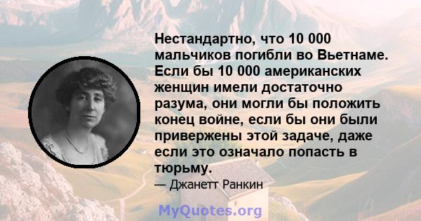 Нестандартно, что 10 000 мальчиков погибли во Вьетнаме. Если бы 10 000 американских женщин имели достаточно разума, они могли бы положить конец войне, если бы они были привержены этой задаче, даже если это означало