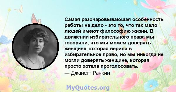 Самая разочаровывающая особенность работы на дело - это то, что так мало людей имеют философию жизни. В движении избирательного права мы говорили, что мы можем доверять женщине, которая верила в избирательное право, но