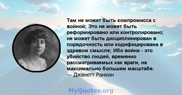 Там не может быть компромисса с войной; Это не может быть реформировано или контролировано; не может быть дисциплинирован в порядочность или кодифицирована в здравом смысле; Ибо война - это убийство людей, временно