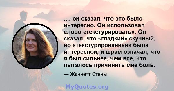 .... он сказал, что это было интересно. Он использовал слово «текстурировать». Он сказал, что «гладкий» скучный, но «текстурированная» была интересной, и шрам означал, что я был сильнее, чем все, что пыталось причинить