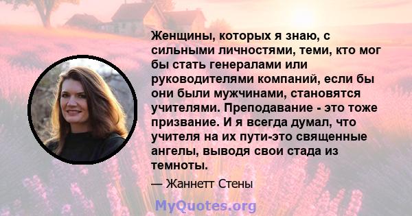 Женщины, которых я знаю, с сильными личностями, теми, кто мог бы стать генералами или руководителями компаний, если бы они были мужчинами, становятся учителями. Преподавание - это тоже призвание. И я всегда думал, что