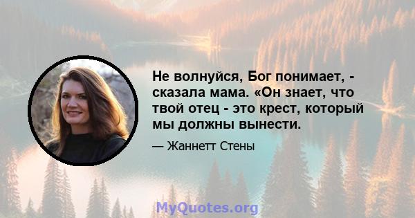 Не волнуйся, Бог понимает, - сказала мама. «Он знает, что твой отец - это крест, который мы должны вынести.