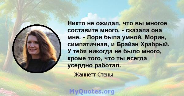 Никто не ожидал, что вы многое составите много, - сказала она мне. - Лори была умной, Морин, симпатичная, и Брайан Храбрый. У тебя никогда не было много, кроме того, что ты всегда усердно работал.