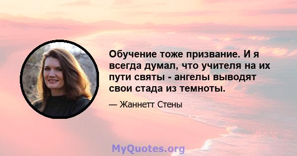 Обучение тоже призвание. И я всегда думал, что учителя на их пути святы - ангелы выводят свои стада из темноты.