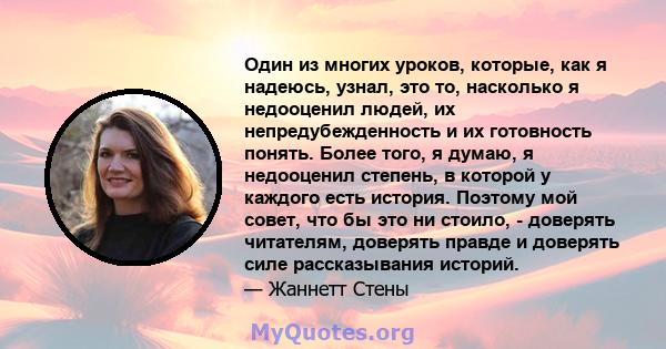 Один из многих уроков, которые, как я надеюсь, узнал, это то, насколько я недооценил людей, их непредубежденность и их готовность понять. Более того, я думаю, я недооценил степень, в которой у каждого есть история.