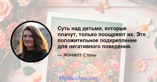 Суть над детьми, которые плачут, только поощряют их. Это положительное подкрепление для негативного поведения.