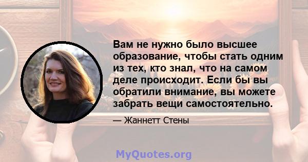 Вам не нужно было высшее образование, чтобы стать одним из тех, кто знал, что на самом деле происходит. Если бы вы обратили внимание, вы можете забрать вещи самостоятельно.