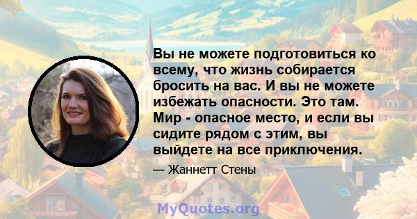 Вы не можете подготовиться ко всему, что жизнь собирается бросить на вас. И вы не можете избежать опасности. Это там. Мир - опасное место, и если вы сидите рядом с этим, вы выйдете на все приключения.