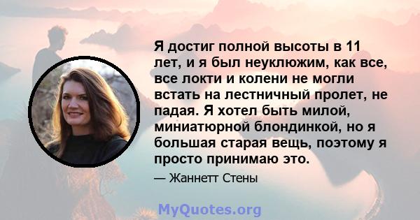 Я достиг полной высоты в 11 лет, и я был неуклюжим, как все, все локти и колени не могли встать на лестничный пролет, не падая. Я хотел быть милой, миниатюрной блондинкой, но я большая старая вещь, поэтому я просто