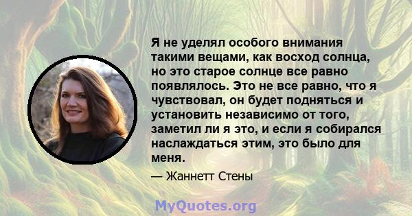 Я не уделял особого внимания такими вещами, как восход солнца, но это старое солнце все равно появлялось. Это не все равно, что я чувствовал, он будет подняться и установить независимо от того, заметил ли я это, и если