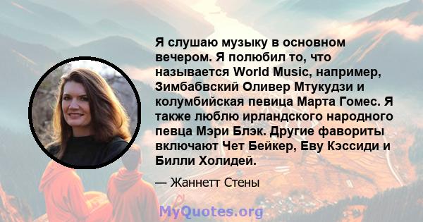 Я слушаю музыку в основном вечером. Я полюбил то, что называется World Music, например, Зимбабвский Оливер Мтукудзи и колумбийская певица Марта Гомес. Я также люблю ирландского народного певца Мэри Блэк. Другие фавориты 