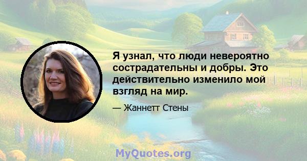 Я узнал, что люди невероятно сострадательны и добры. Это действительно изменило мой взгляд на мир.