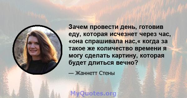 Зачем провести день, готовив еду, которая исчезнет через час, «она спрашивала нас,« когда за такое же количество времени я могу сделать картину, которая будет длиться вечно?