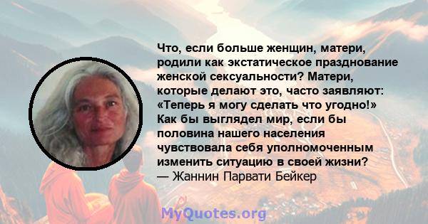 Что, если больше женщин, матери, родили как экстатическое празднование женской сексуальности? Матери, которые делают это, часто заявляют: «Теперь я могу сделать что угодно!» Как бы выглядел мир, если бы половина нашего