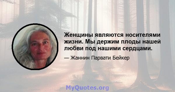 Женщины являются носителями жизни. Мы держим плоды нашей любви под нашими сердцами.