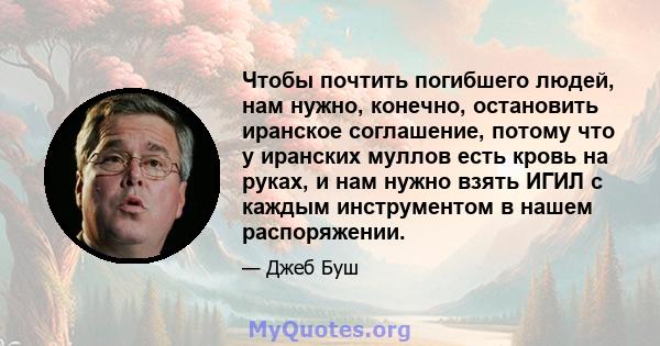 Чтобы почтить погибшего людей, нам нужно, конечно, остановить иранское соглашение, потому что у иранских муллов есть кровь на руках, и нам нужно взять ИГИЛ с каждым инструментом в нашем распоряжении.