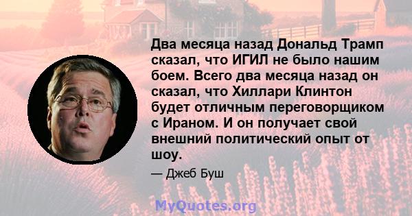 Два месяца назад Дональд Трамп сказал, что ИГИЛ не было нашим боем. Всего два месяца назад он сказал, что Хиллари Клинтон будет отличным переговорщиком с Ираном. И он получает свой внешний политический опыт от шоу.