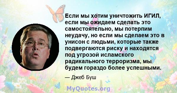 Если мы хотим уничтожить ИГИЛ, если мы ожидаем сделать это самостоятельно, мы потерпим неудачу, но если мы сделаем это в унисон с людьми, которые также подвергаются риску и находятся под угрозой исламского радикального