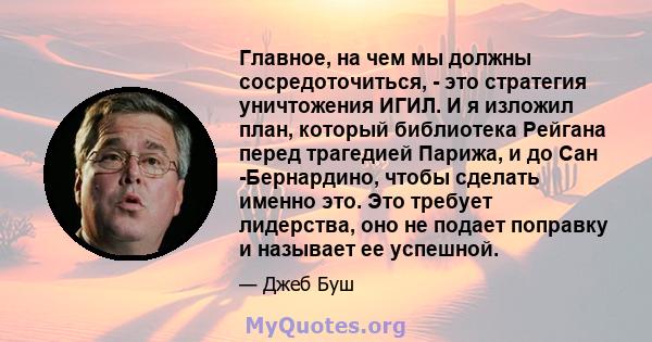 Главное, на чем мы должны сосредоточиться, - это стратегия уничтожения ИГИЛ. И я изложил план, который библиотека Рейгана перед трагедией Парижа, и до Сан -Бернардино, чтобы сделать именно это. Это требует лидерства,