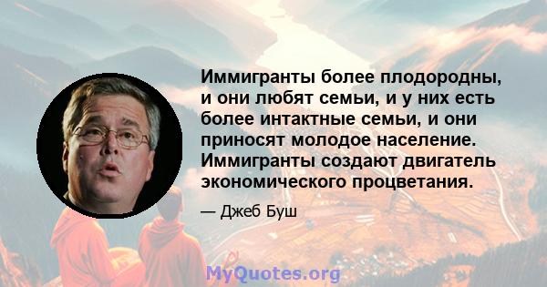 Иммигранты более плодородны, и они любят семьи, и у них есть более интактные семьи, и они приносят молодое население. Иммигранты создают двигатель экономического процветания.