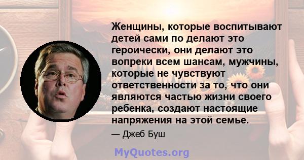 Женщины, которые воспитывают детей сами по делают это героически, они делают это вопреки всем шансам, мужчины, которые не чувствуют ответственности за то, что они являются частью жизни своего ребенка, создают настоящие