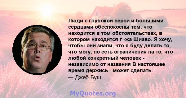 Люди с глубокой верой и большими сердцами обеспокоены тем, что находится в том обстоятельствах, в котором находится г -жа Шиаво. Я хочу, чтобы они знали, что я буду делать то, что могу, но есть ограничения на то, что