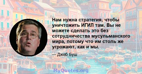 Нам нужна стратегия, чтобы уничтожить ИГИЛ там. Вы не можете сделать это без сотрудничества мусульманского мира, потому что им столь же угрожают, как и мы.