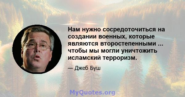 Нам нужно сосредоточиться на создании военных, которые являются второстепенными ... чтобы мы могли уничтожить исламский терроризм.