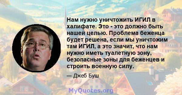 Нам нужно уничтожить ИГИЛ в халифате. Это - это должно быть нашей целью. Проблема беженца будет решена, если мы уничтожим там ИГИЛ, а это значит, что нам нужно иметь туалетную зону, безопасные зоны для беженцев и