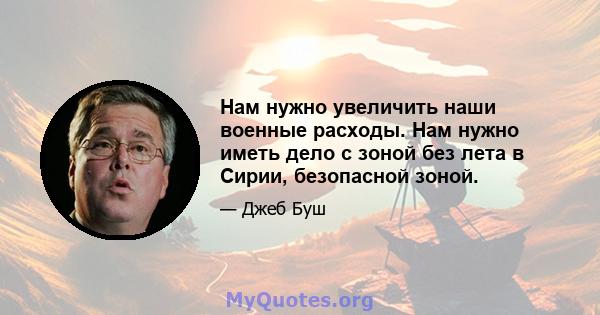 Нам нужно увеличить наши военные расходы. Нам нужно иметь дело с зоной без лета в Сирии, безопасной зоной.