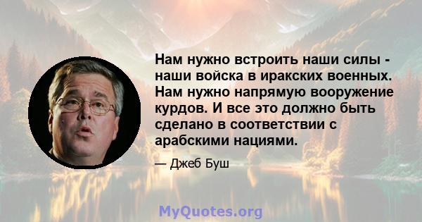 Нам нужно встроить наши силы - наши войска в иракских военных. Нам нужно напрямую вооружение курдов. И все это должно быть сделано в соответствии с арабскими нациями.