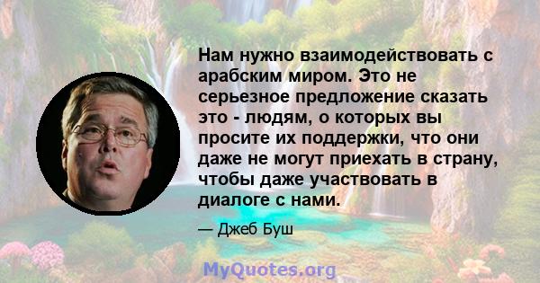 Нам нужно взаимодействовать с арабским миром. Это не серьезное предложение сказать это - людям, о которых вы просите их поддержки, что они даже не могут приехать в страну, чтобы даже участвовать в диалоге с нами.