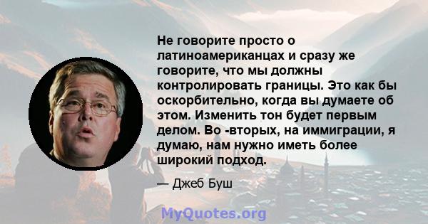 Не говорите просто о латиноамериканцах и сразу же говорите, что мы должны контролировать границы. Это как бы оскорбительно, когда вы думаете об этом. Изменить тон будет первым делом. Во -вторых, на иммиграции, я думаю,