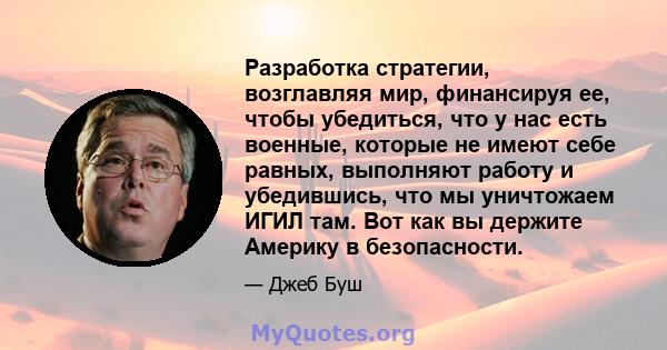 Разработка стратегии, возглавляя мир, финансируя ее, чтобы убедиться, что у нас есть военные, которые не имеют себе равных, выполняют работу и убедившись, что мы уничтожаем ИГИЛ там. Вот как вы держите Америку в