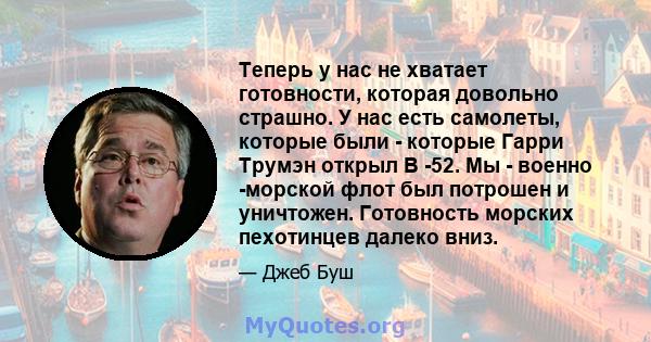 Теперь у нас не хватает готовности, которая довольно страшно. У нас есть самолеты, которые были - которые Гарри Трумэн открыл B -52. Мы - военно -морской флот был потрошен и уничтожен. Готовность морских пехотинцев