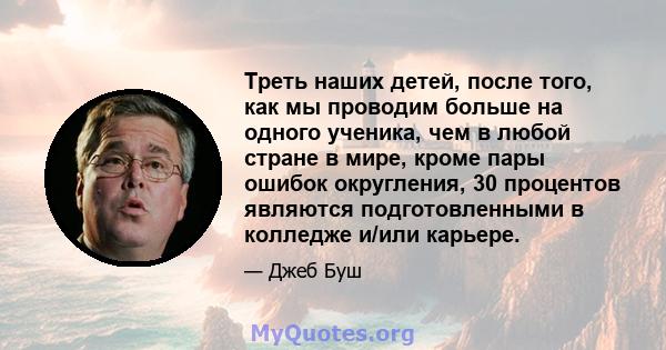 Треть наших детей, после того, как мы проводим больше на одного ученика, чем в любой стране в мире, кроме пары ошибок округления, 30 процентов являются подготовленными в колледже и/или карьере.