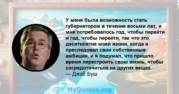 У меня была возможность стать губернатором в течение восьми лет, и мне потребовалось год, чтобы перейти и год, чтобы перейти, так что это десятилетие моей жизни, когда я преследовал свои собственные амбиции, и я