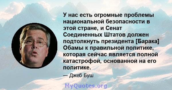 У нас есть огромные проблемы национальной безопасности в этой стране, и Сенат Соединенных Штатов должен подтолкнуть президента [Барака] Обамы к правильной политике, которая сейчас является полной катастрофой, основанной 