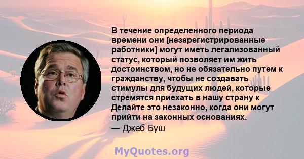 В течение определенного периода времени они [незарегистрированные работники] могут иметь легализованный статус, который позволяет им жить достоинством, но не обязательно путем к гражданству, чтобы не создавать стимулы