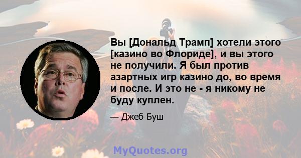 Вы [Дональд Трамп] хотели этого [казино во Флориде], и вы этого не получили. Я был против азартных игр казино до, во время и после. И это не - я никому не буду куплен.