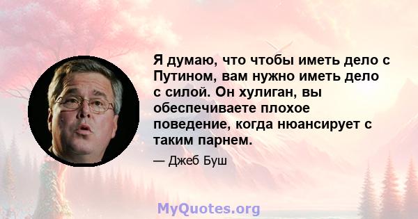 Я думаю, что чтобы иметь дело с Путином, вам нужно иметь дело с силой. Он хулиган, вы обеспечиваете плохое поведение, когда нюансирует с таким парнем.