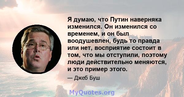 Я думаю, что Путин наверняка изменился. Он изменился со временем, и он был воодушевлен, будь то правда или нет, восприятие состоит в том, что мы отступили, поэтому люди действительно меняются, и это пример этого.