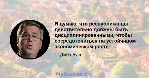 Я думаю, что республиканцы действительно должны быть дисциплинированными, чтобы сосредоточиться на устойчивом экономическом росте.