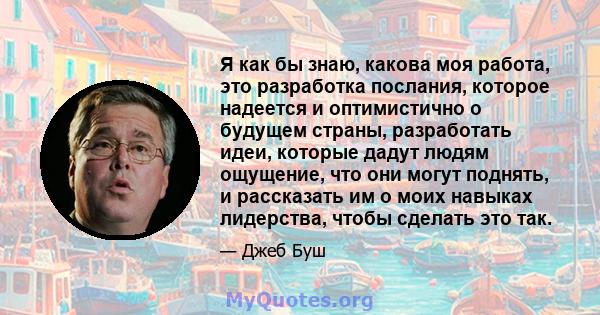 Я как бы знаю, какова моя работа, это разработка послания, которое надеется и оптимистично о будущем страны, разработать идеи, которые дадут людям ощущение, что они могут поднять, и рассказать им о моих навыках