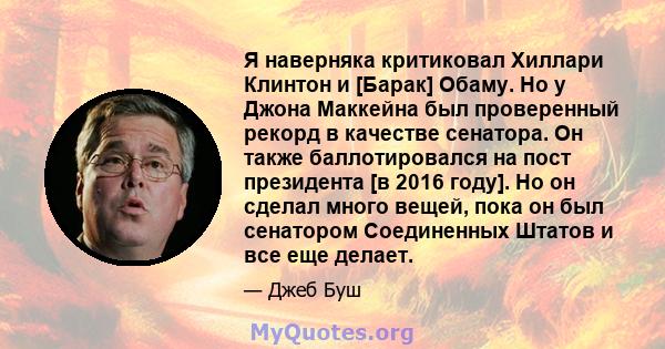 Я наверняка критиковал Хиллари Клинтон и [Барак] Обаму. Но у Джона Маккейна был проверенный рекорд в качестве сенатора. Он также баллотировался на пост президента [в 2016 году]. Но он сделал много вещей, пока он был