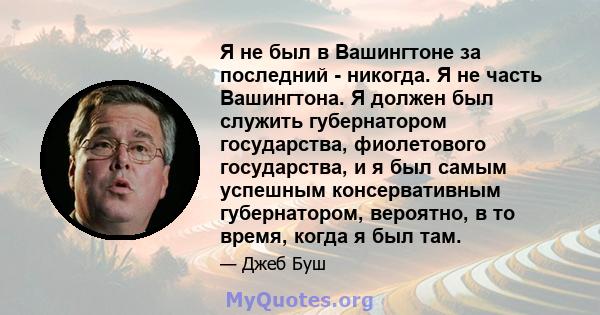 Я не был в Вашингтоне за последний - никогда. Я не часть Вашингтона. Я должен был служить губернатором государства, фиолетового государства, и я был самым успешным консервативным губернатором, вероятно, в то время,