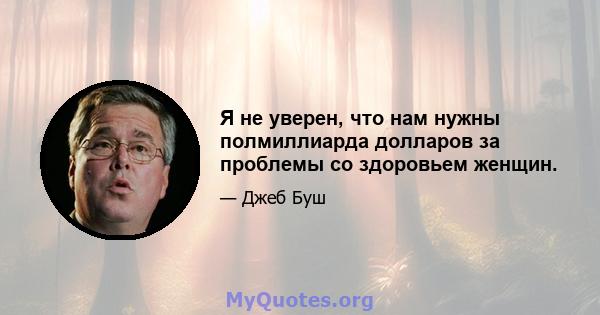 Я не уверен, что нам нужны полмиллиарда долларов за проблемы со здоровьем женщин.