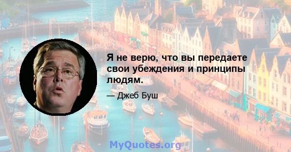 Я не верю, что вы передаете свои убеждения и принципы людям.